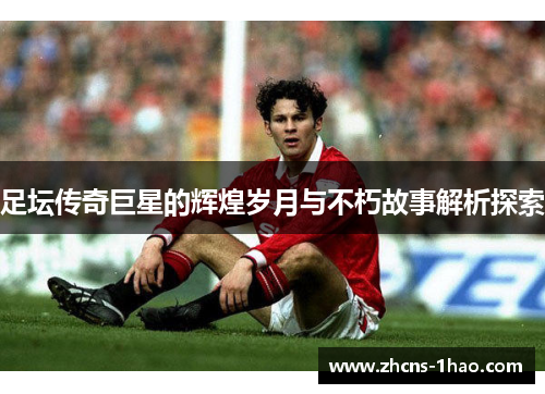 足坛传奇巨星的辉煌岁月与不朽故事解析探索 足坛传奇巨星的辉煌岁月与不朽故事解析探索