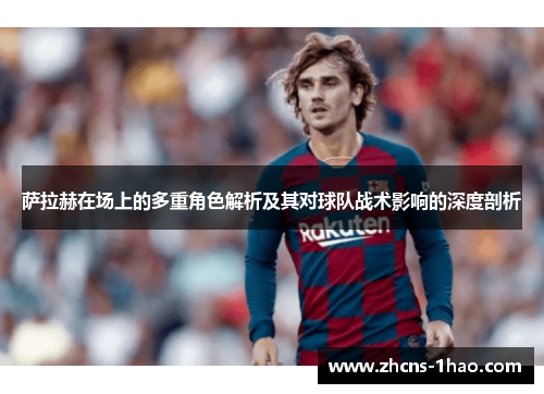 萨拉赫在场上的多重角色解析及其对球队战术影响的深度剖析