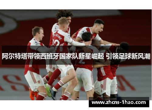 阿尔特塔带领西班牙国家队新星崛起 引领足球新风潮 阿尔特塔带领西班牙国家队新星崛起 引领足球新风潮